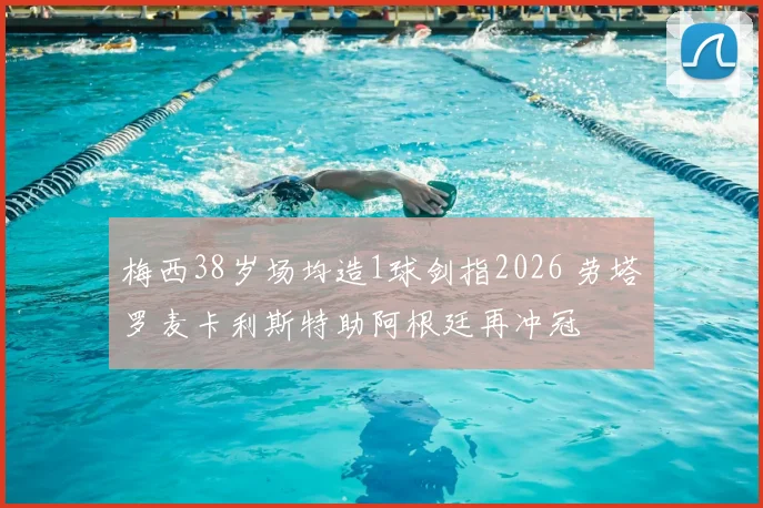 梅西38岁场均造1球剑指2026 劳塔罗麦卡利斯特助阿根廷再冲冠