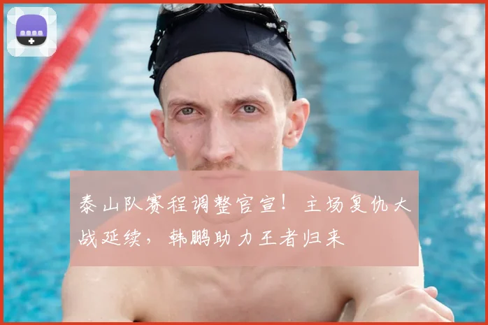 泰山队赛程调整官宣！主场复仇大战延续，韩鹏助力王者归来