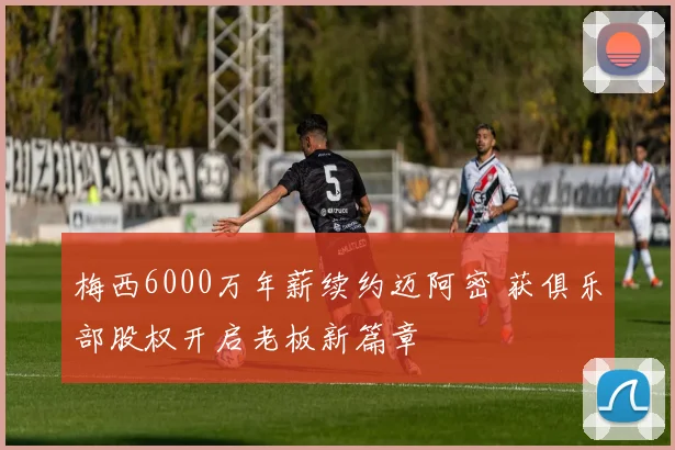 梅西6000万年薪续约迈阿密 获俱乐部股权开启老板新篇章